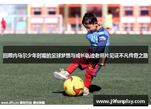 回顾内马尔少年时期的足球梦想与成长轨迹老照片见证不凡传奇之路