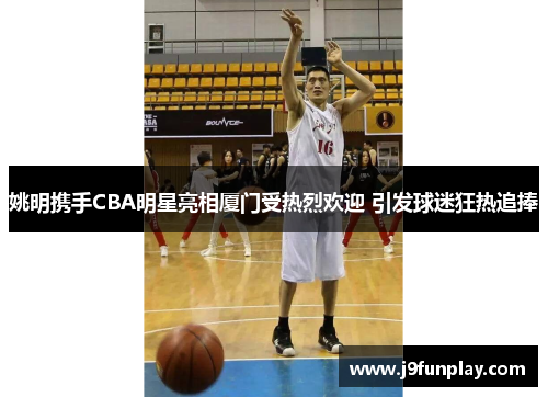 姚明携手CBA明星亮相厦门受热烈欢迎 引发球迷狂热追捧