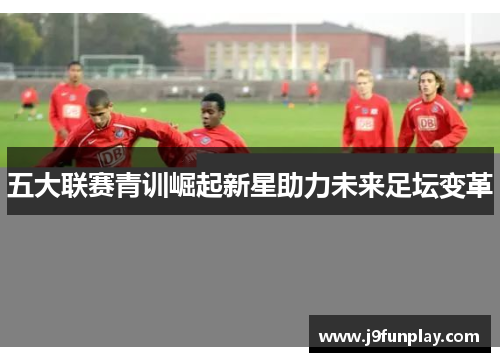 五大联赛青训崛起新星助力未来足坛变革