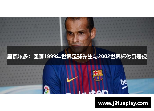 里瓦尔多：回顾1999年世界足球先生与2002世界杯传奇表现