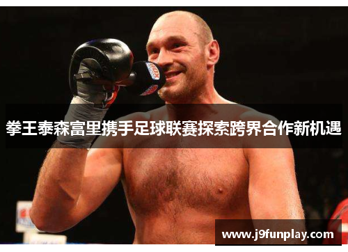 拳王泰森富里携手足球联赛探索跨界合作新机遇