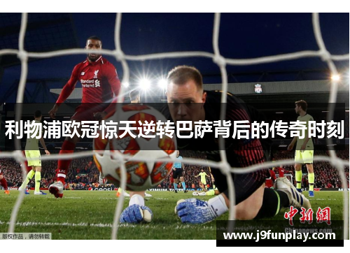 利物浦欧冠惊天逆转巴萨背后的传奇时刻