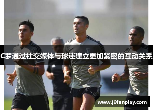 C罗通过社交媒体与球迷建立更加紧密的互动关系